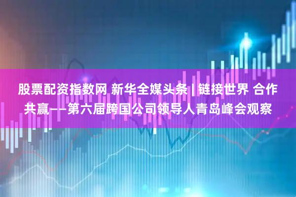 股票配资指数网 新华全媒头条 | 链接世界 合作共赢——第六届跨国公司领导人青岛峰会观察