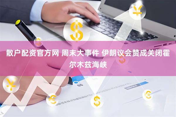 散户配资官方网 周末大事件 伊朗议会赞成关闭霍尔木兹海峡