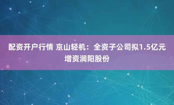 配资开户行情 京山轻机：全资子公司拟1.5亿元增资润阳股份