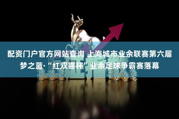 配资门户官方网站查询 上海城市业余联赛第六届梦之蓝·“红双喜杯”业余足球争霸赛落幕