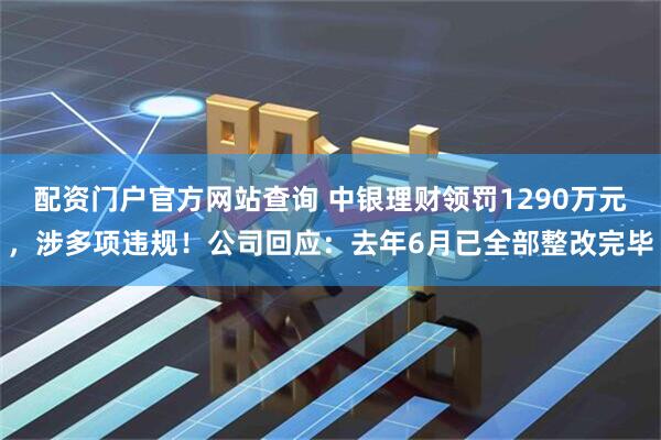 配资门户官方网站查询 中银理财领罚1290万元，涉多项违规！公司回应：去年6月已全部整改完毕