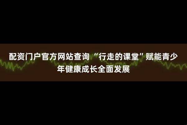 配资门户官方网站查询 “行走的课堂”赋能青少年健康成长全面发展