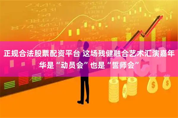 正规合法股票配资平台 这场残健融合艺术汇演嘉年华是“动员会”也是“誓师会”