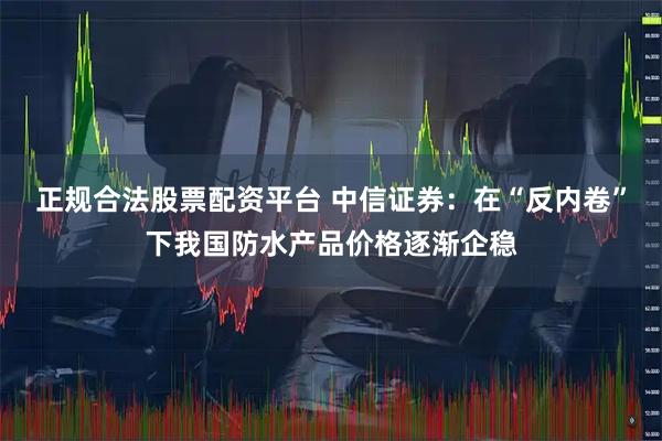 正规合法股票配资平台 中信证券：在“反内卷”下我国防水产品价格逐渐企稳