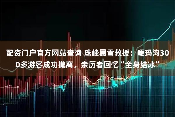 配资门户官方网站查询 珠峰暴雪救援：嘎玛沟300多游客成功撤离，亲历者回忆“全身结冰”
