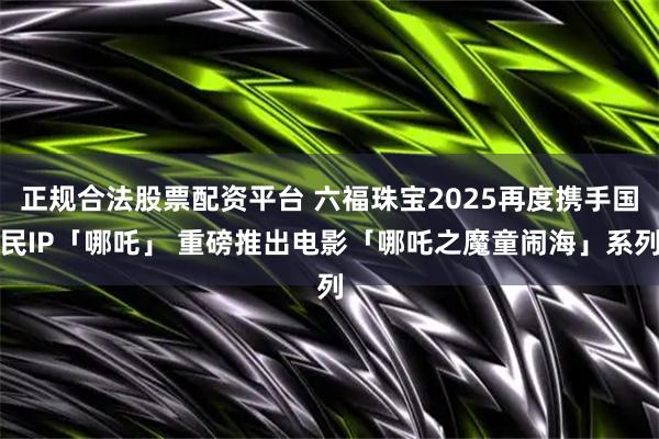 正规合法股票配资平台 六福珠宝2025再度携手国民IP「哪吒」 重磅推出电影「哪吒之魔童闹海」系列