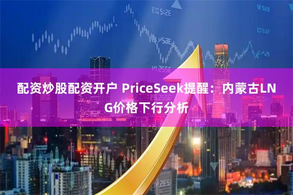 配资炒股配资开户 PriceSeek提醒：内蒙古LNG价格下行分析