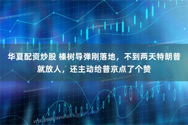 华夏配资炒股 榛树导弹刚落地，不到两天特朗普就放人，还主动给普京点了个赞