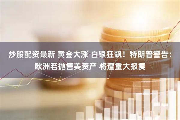 炒股配资最新 黄金大涨 白银狂飙！特朗普警告：欧洲若抛售美资产 将遭重大报复