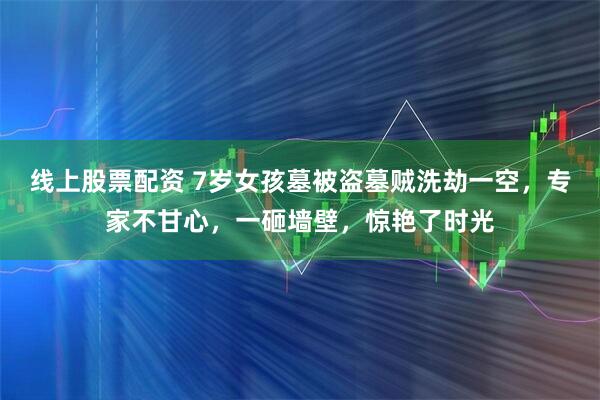 线上股票配资 7岁女孩墓被盗墓贼洗劫一空，专家不甘心，一砸墙壁，惊艳了时光