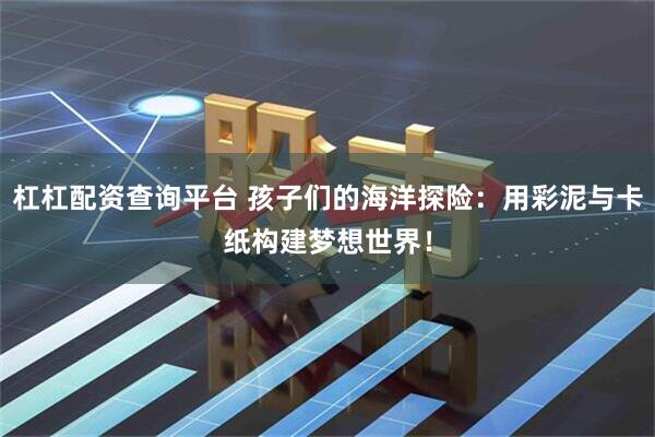 杠杠配资查询平台 孩子们的海洋探险：用彩泥与卡纸构建梦想世界！
