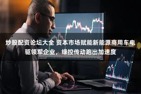炒股配资论坛大全 资本市场赋能新能源商用车电驱领军企业，绿控传动跑出加速度