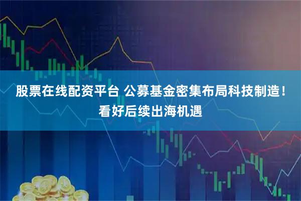 股票在线配资平台 公募基金密集布局科技制造！看好后续出海机遇