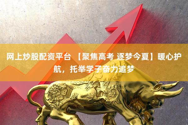 网上炒股配资平台 【聚焦高考 逐梦今夏】暖心护航，托举学子奋力追梦